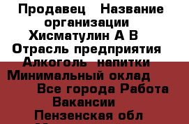 Продавец › Название организации ­ Хисматулин А.В. › Отрасль предприятия ­ Алкоголь, напитки › Минимальный оклад ­ 20 000 - Все города Работа » Вакансии   . Пензенская обл.,Мокшанский р-н